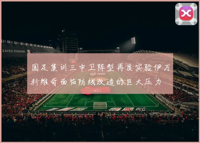 国足集训三中卫阵型再度实验伊万科维奇面临防线改造的巨大压力