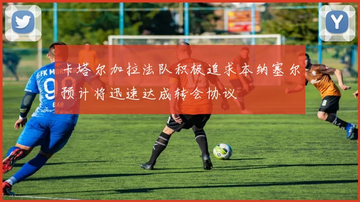 卡塔尔加拉法队积极追求本纳塞尔预计将迅速达成转会协议