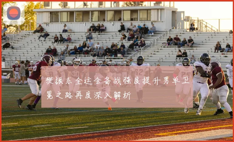 樊振东全运会备战强度提升男单卫冕之路再度深入解析