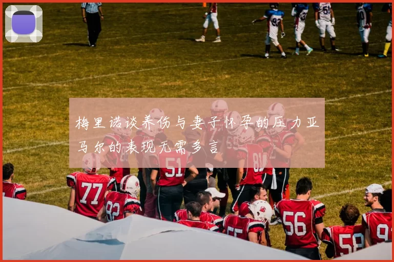 梅里诺谈养伤与妻子怀孕的压力亚马尔的表现无需多言