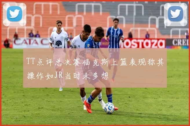 TT点评总决赛福克斯上篮表现称其操作如JR当时未多想
