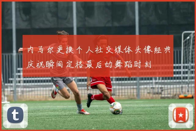 内马尔更换个人社交媒体头像经典庆祝瞬间定格最后的舞蹈时刻