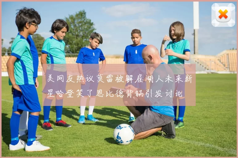 美网友热议莫雷被解雇湖人未来新星哈登笑了恩比德背锅引发讨论