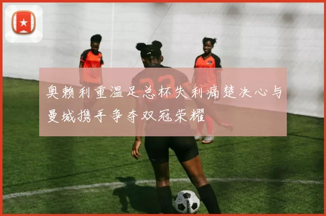 奥赖利重温足总杯失利痛楚决心与曼城携手争夺双冠荣耀