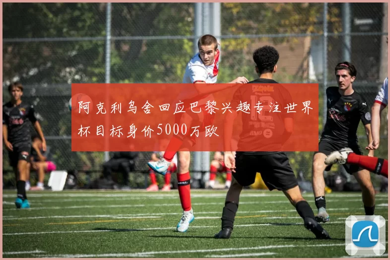 阿克利乌舍回应巴黎兴趣专注世界杯目标身价5000万欧