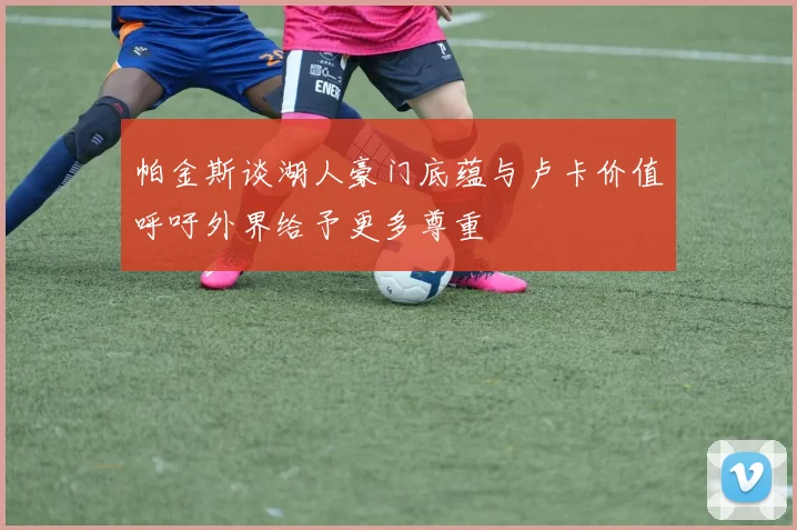 帕金斯谈湖人豪门底蕴与卢卡价值呼吁外界给予更多尊重