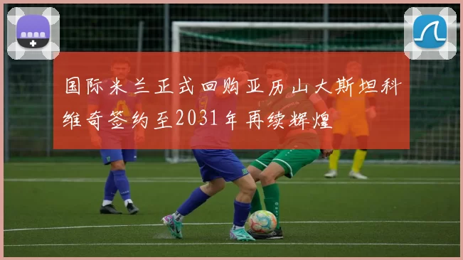国际米兰正式回购亚历山大斯坦科维奇签约至2031年再续辉煌