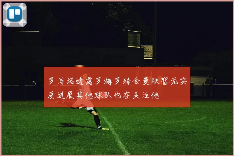 罗马诺透露罗梅罗转会曼联暂无实质进展其他球队也在关注他