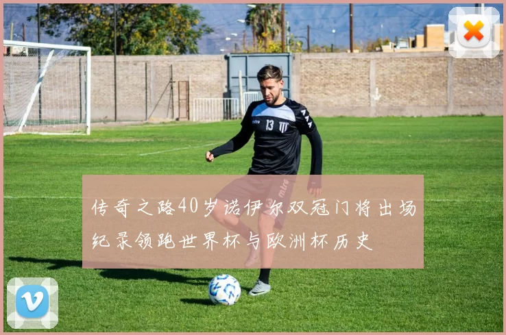 传奇之路40岁诺伊尔双冠门将出场纪录领跑世界杯与欧洲杯历史