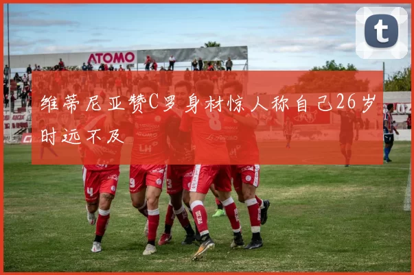 维蒂尼亚赞C罗身材惊人称自己26岁时远不及