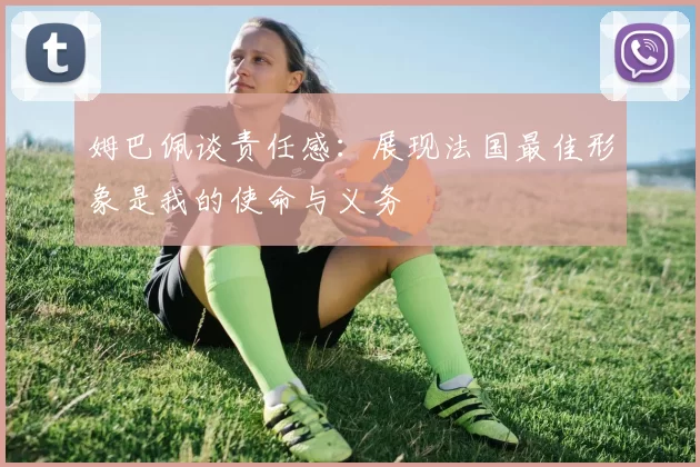 姆巴佩谈责任感：展现法国最佳形象是我的使命与义务