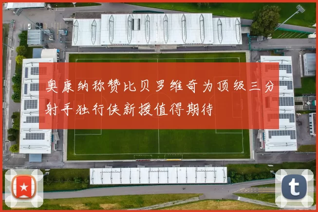 奥康纳称赞比贝罗维奇为顶级三分射手独行侠新援值得期待