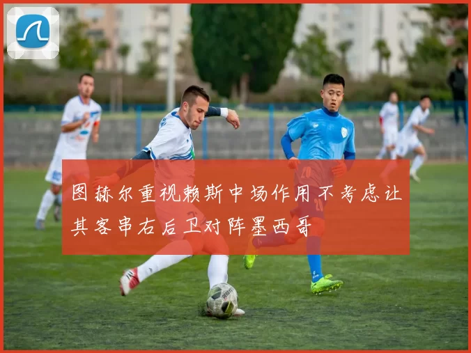 图赫尔重视赖斯中场作用不考虑让其客串右后卫对阵墨西哥