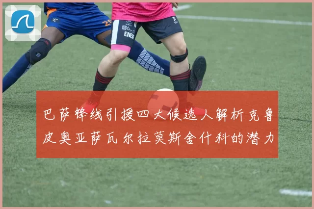 巴萨锋线引援四大候选人解析克鲁皮奥亚萨瓦尔拉莫斯舍什科的潜力与前景