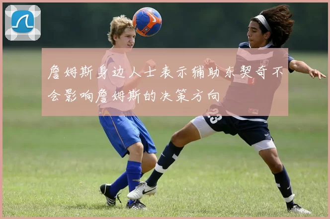 詹姆斯身边人士表示辅助东契奇不会影响詹姆斯的决策方向