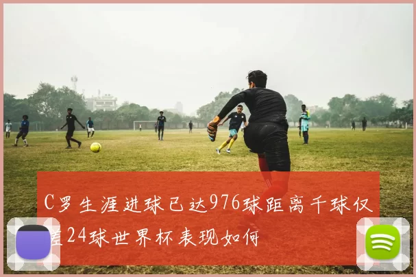 C罗生涯进球已达976球距离千球仅差24球世界杯表现如何