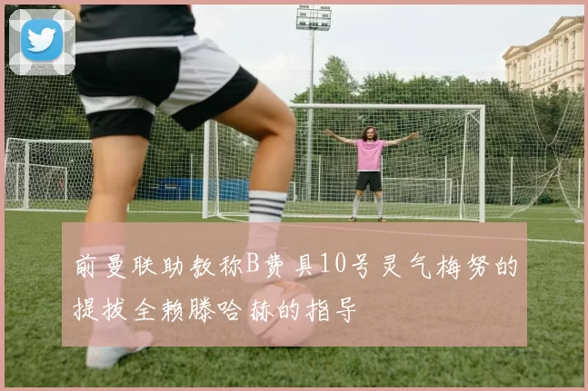 前曼联助教称B费具10号灵气梅努的提拔全赖滕哈赫的指导