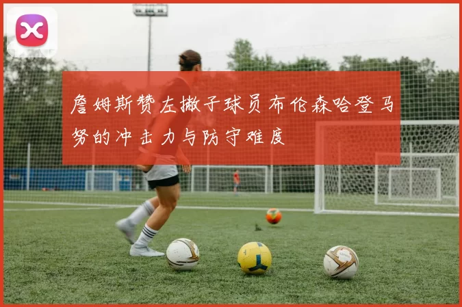 詹姆斯赞左撇子球员布伦森哈登马努的冲击力与防守难度
