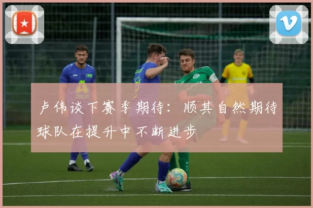 卢伟谈下赛季期待：顺其自然期待球队在提升中不断进步