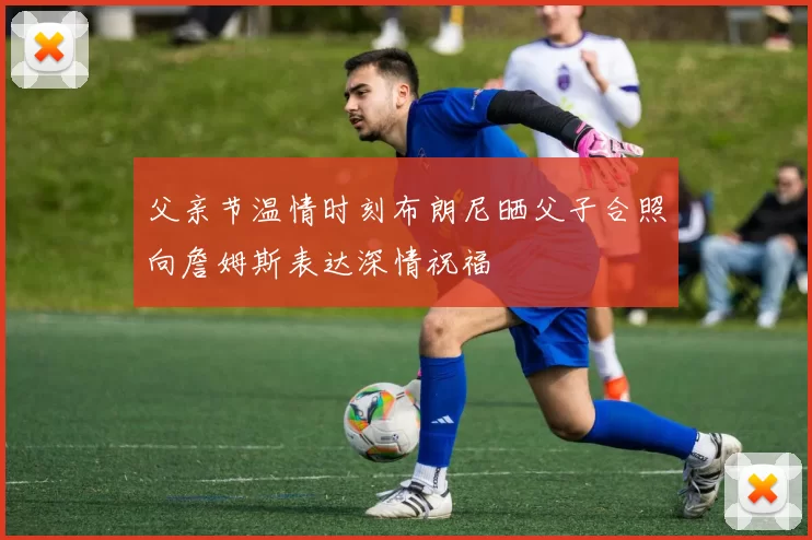 父亲节温情时刻布朗尼晒父子合照向詹姆斯表达深情祝福