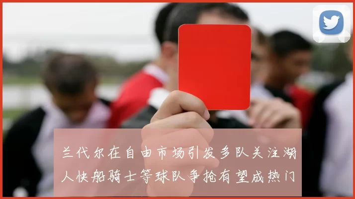 兰代尔在自由市场引发多队关注湖人快船骑士等球队争抢有望成热门球员