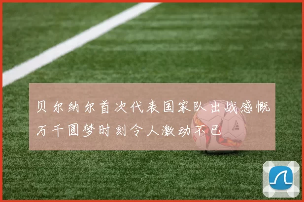 贝尔纳尔首次代表国家队出战感慨万千圆梦时刻令人激动不已